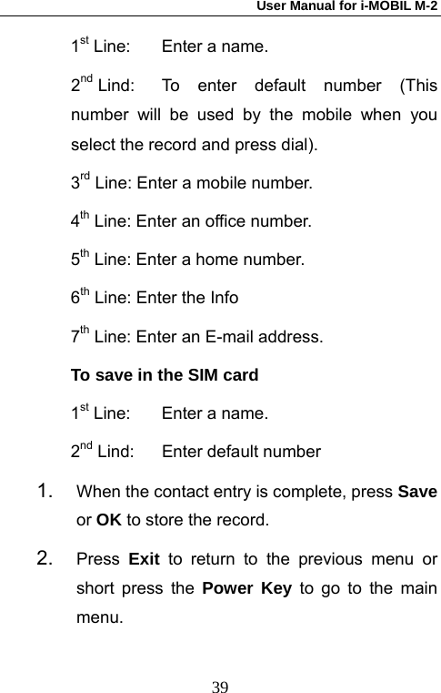 User Manual for i-MOBIL M-2   391st Line:  Enter a name. 2nd Lind:  To enter default number (This number will be used by the mobile when you select the record and press dial). 3rd Line: Enter a mobile number.   4th Line: Enter an office number. 5th Line: Enter a home number.  6th Line: Enter the Info 7th Line: Enter an E-mail address. To save in the SIM card 1st Line:  Enter a name. 2nd Lind:  Enter default number 1.  When the contact entry is complete, press Save or OK to store the record. 2.  Press  Exit to return to the previous menu or short press the Power Key to go to the main menu. 