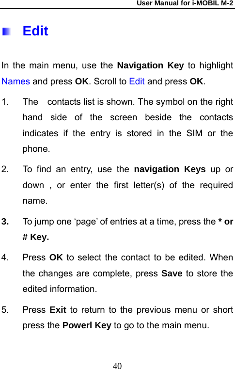 User Manual for i-MOBIL M-2   40 Edit In the main menu, use the Navigation Key to highlight Names and press OK. Scroll to Edit and press OK. 1.  The    contacts list is shown. The symbol on the right hand side of the screen beside the contacts indicates if the entry is stored in the SIM or the phone.  2.  To find an entry, use the navigation Keys up or down , or enter the first letter(s) of the required name. 3.  To jump one &lsquo;page&rsquo; of entries at a time, press the * or # Key. 4. Press OK to select the contact to be edited. When the changes are complete, press Save to store the edited information. 5. Press Exit to return to the previous menu or short press the Powerl Key to go to the main menu. 