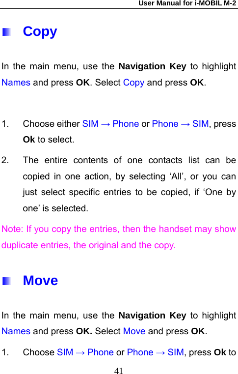 User Manual for i-MOBIL M-2   41 Copy In the main menu, use the Navigation Key to highlight Names and press OK. Select Copy and press OK.  1. Choose either SIM &rarr; Phone or Phone &rarr; SIM, press Ok to select.   2.  The entire contents of one contacts list can be copied in one action, by selecting &lsquo;All&rsquo;, or you can just select specific entries to be copied, if &lsquo;One by one&rsquo; is selected. Note: If you copy the entries, then the handset may show duplicate entries, the original and the copy.  Move In the main menu, use the Navigation Key to highlight Names and press OK. Select Move and press OK. 1. Choose SIM &rarr; Phone or Phone &rarr; SIM, press Ok to 