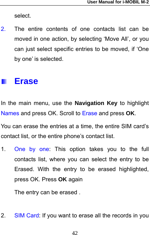 User Manual for i-MOBIL M-2   42select.  2.  The entire contents of one contacts list can be moved in one action, by selecting &lsquo;Move All&rsquo;, or you can just select specific entries to be moved, if &lsquo;One by one&rsquo; is selected.  Erase In the main menu, use the Navigation Key to highlight Names and press OK. Scroll to Erase and press OK. You can erase the entries at a time, the entire SIM card&rsquo;s contact list, or the entire phone&rsquo;s contact list. 1.  One by one: This option takes you to the full contacts list, where you can select the entry to be Erased. With the entry to be erased highlighted, press OK. Press OK again  The entry can be erased .  2.  SIM Card: If you want to erase all the records in you 