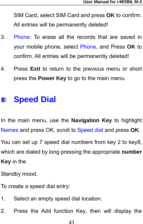 User Manual for i-MOBIL M-2   43SIM Card, select SIM Card and press OK to confirm. All entries will be permanently deleted! 3.  Phone: To erase all the records that are saved in your mobile phone, select Phone, and Press OK to confirm. All entries will be permanently deleted! 4. Press Exit to return to the previous menu or short press the Power Key to go to the main menu.  Speed Dial   In the main menu, use the Navigation Key to highlight Names and press OK, scroll to Speed dial and press OK. You can set up 7 speed dial numbers from key 2 to key8, which are dialed by long pressing the appropriate number Key in the   Standby mood. To create a speed dial entry: 1.  Select an empty speed dial location.   2.  Press the Add function Key, then will display the 