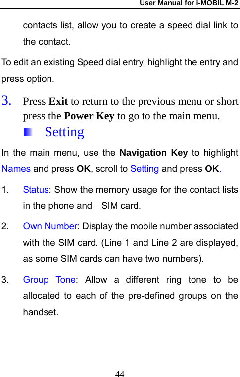 User Manual for i-MOBIL M-2   44contacts list, allow you to create a speed dial link to the contact. To edit an existing Speed dial entry, highlight the entry and press option. 3. Press Exit to return to the previous menu or short press the Power Key to go to the main menu.  Setting In the main menu, use the Navigation Key to highlight Names and press OK, scroll to Setting and press OK. 1.  Status: Show the memory usage for the contact lists in the phone and    SIM card. 2.  Own Number: Display the mobile number associated with the SIM card. (Line 1 and Line 2 are displayed, as some SIM cards can have two numbers). 3.  Group Tone: Allow a different ring tone to be allocated to each of the pre-defined groups on the handset.  