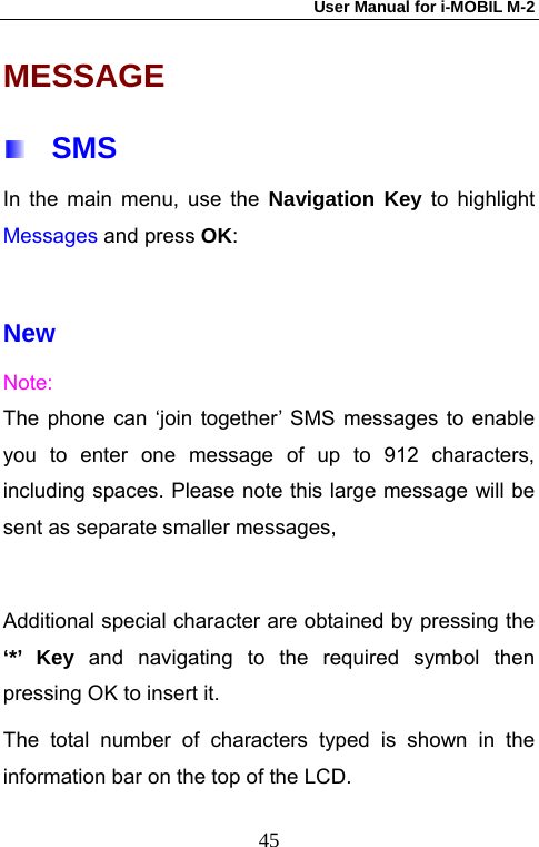 User Manual for i-MOBIL M-2   45MESSAGE  SMS In the main menu, use the Navigation Key to highlight Messages and press OK:  New Note: The phone can &lsquo;join together&rsquo; SMS messages to enable you to enter one message of up to 912 characters, including spaces. Please note this large message will be sent as separate smaller messages,    Additional special character are obtained by pressing the &lsquo;*&rsquo; Key and navigating to the required symbol then pressing OK to insert it. The total number of characters typed is shown in the information bar on the top of the LCD. 