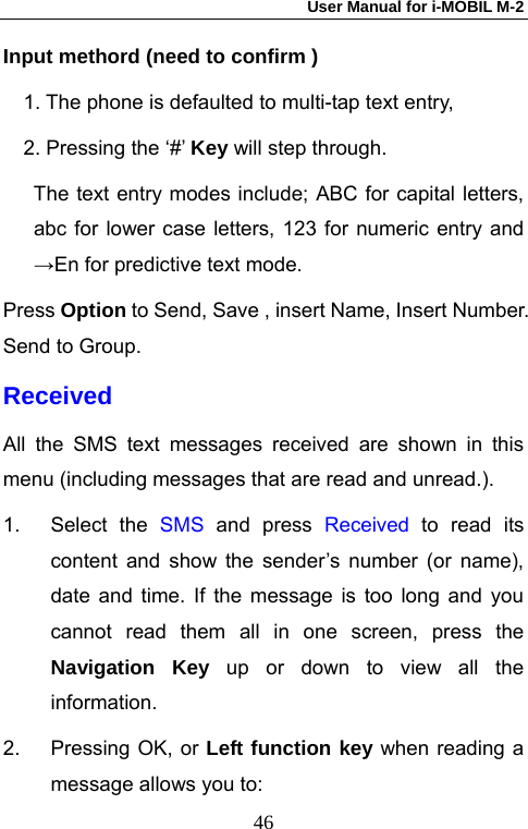 User Manual for i-MOBIL M-2   46Input methord (need to confirm ) 1. The phone is defaulted to multi-tap text entry, 2. Pressing the &lsquo;#&rsquo; Key will step through.         The text entry modes include; ABC for capital letters, abc for lower case letters, 123 for numeric entry and &rarr;En for predictive text mode. Press Option to Send, Save , insert Name, Insert Number. Send to Group. Received All the SMS text messages received are shown in this menu (including messages that are read and unread.).   1. Select the SMS and press Received  to read its content and show the sender&rsquo;s number (or name), date and time. If the message is too long and you cannot read them all in one screen, press the Navigation Key up or down to view all the information. 2.  Pressing OK, or Left function key when reading a message allows you to: 