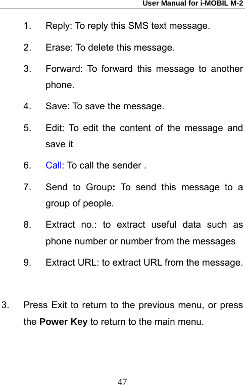 User Manual for i-MOBIL M-2   471.  Reply: To reply this SMS text message. 2.  Erase: To delete this message. 3.  Forward: To forward this message to another phone. 4.  Save: To save the message. 5.  Edit: To edit the content of the message and save it 6.  Call: To call the sender . 7.  Send to Group:  To send this message to a group of people. 8.  Extract no.: to extract useful data such as phone number or number from the messages 9.  Extract URL: to extract URL from the message.  3.  Press Exit to return to the previous menu, or press the Power Key to return to the main menu. 