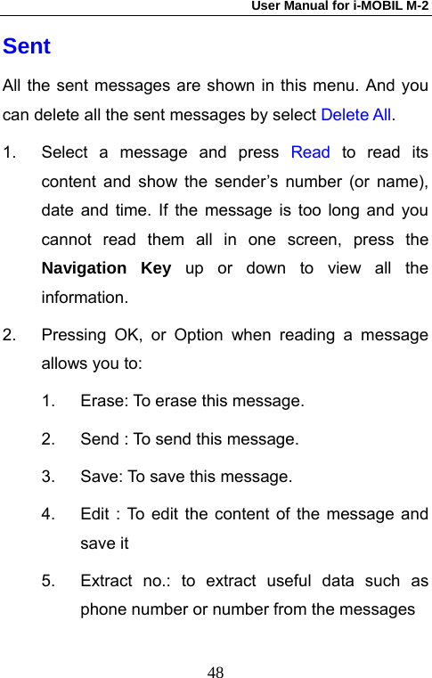 User Manual for i-MOBIL M-2   48Sent All the sent messages are shown in this menu. And you can delete all the sent messages by select Delete All. 1.  Select a message and press Read  to read its content and show the sender&rsquo;s number (or name), date and time. If the message is too long and you cannot read them all in one screen, press the Navigation Key up or down to view all the information. 2.  Pressing OK, or Option when reading a message allows you to: 1.  Erase: To erase this message. 2.  Send : To send this message. 3.  Save: To save this message. 4.  Edit : To edit the content of the message and save it   5.  Extract no.: to extract useful data such as phone number or number from the messages 