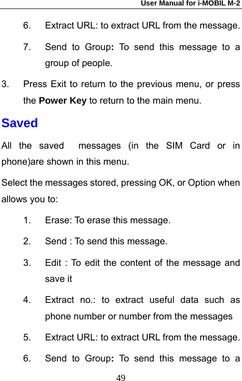 User Manual for i-MOBIL M-2   496.  Extract URL: to extract URL from the message. 7.  Send to Group:  To send this message to a group of people. 3.  Press Exit to return to the previous menu, or press the Power Key to return to the main menu. Saved All the saved  messages (in the SIM Card or in phone)are shown in this menu. Select the messages stored, pressing OK, or Option when allows you to: 1.  Erase: To erase this message. 2.  Send : To send this message. 3.  Edit : To edit the content of the message and save it   4.  Extract no.: to extract useful data such as phone number or number from the messages 5.  Extract URL: to extract URL from the message. 6.  Send to Group:  To send this message to a 