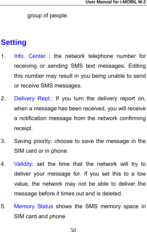 User Manual for i-MOBIL M-2   50group of people.  Setting 1.  Info. Center : the network telephone number for receiving or sending SMS text messages. Editing this number may result in you being unable to send or receive SMS messages.   2.  Delivery Rept.: If you turn the delivery report on, when a message has been received, you will receive a notification message from the network confirming receipt. 3.  Saving priority: choose to save the message in the SIM card or in phone. 4.  Validity:  set the time that the network will try to deliver your message for. If you set this to a low value, the network may not be able to deliver the message before it times out and is deleted. 5.  Memory Status shows the SMS memory space in SIM card and phone 