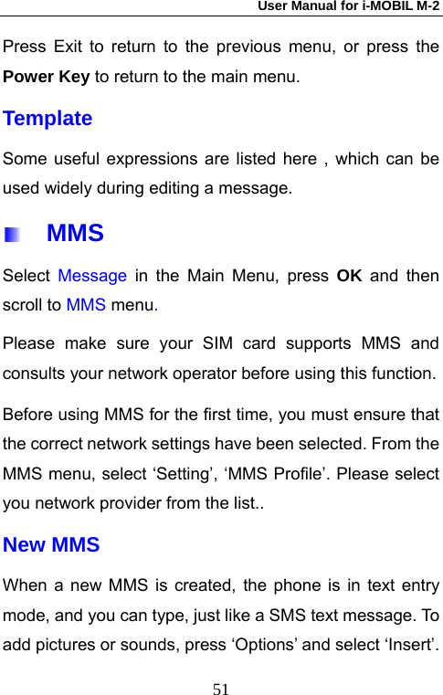 User Manual for i-MOBIL M-2   51Press Exit to return to the previous menu, or press the Power Key to return to the main menu. Template Some useful expressions are listed here , which can be used widely during editing a message.   MMS Select  Message in the Main Menu, press OK and then scroll to MMS menu.  Please make sure your SIM card supports MMS and consults your network operator before using this function. Before using MMS for the first time, you must ensure that the correct network settings have been selected. From the MMS menu, select &lsquo;Setting&rsquo;, &lsquo;MMS Profile&rsquo;. Please select you network provider from the list..   New MMS When a new MMS is created, the phone is in text entry mode, and you can type, just like a SMS text message. To add pictures or sounds, press &lsquo;Options&rsquo; and select &lsquo;Insert&rsquo;. 
