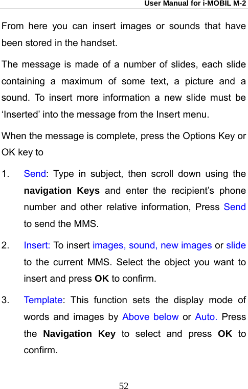 User Manual for i-MOBIL M-2   52From here you can insert images or sounds that have been stored in the handset. The message is made of a number of slides, each slide containing a maximum of some text, a picture and a sound. To insert more information a new slide must be &lsquo;Inserted&rsquo; into the message from the Insert menu. When the message is complete, press the Options Key or OK key to   1.  Send: Type in subject, then scroll down using the navigation Keys and enter the recipient&rsquo;s phone number and other relative information, Press Send to send the MMS. 2.  Insert: To insert images, sound, new images or slide to the current MMS. Select the object you want to insert and press OK to confirm. 3.  Te mp la te : This function sets the display mode of words and images by Above below or Auto. Press the  Navigation Key to select and press OK to confirm.  