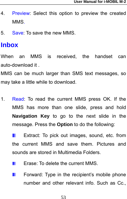 User Manual for i-MOBIL M-2   534.  Preview: Select this option to preview the created MMS. 5.  Save: To save the new MMS. Inbox When an MMS is received, the handset can auto-download it . MMS can be much larger than SMS text messages, so may take a little while to download.  1.  Read: To read the current MMS press OK. If the MMS has more than one slide, press and hold Navigation Key to go to the next slide in the message. Press the Option to do the following:       Extract: To pick out images, sound, etc. from the current MMS and save them. Pictures and sounds are stored in Multimedia Folders.   Erase: To delete the current MMS.   Forward: Type in the recipient&rsquo;s mobile phone number and other relevant info. Such as Cc., 