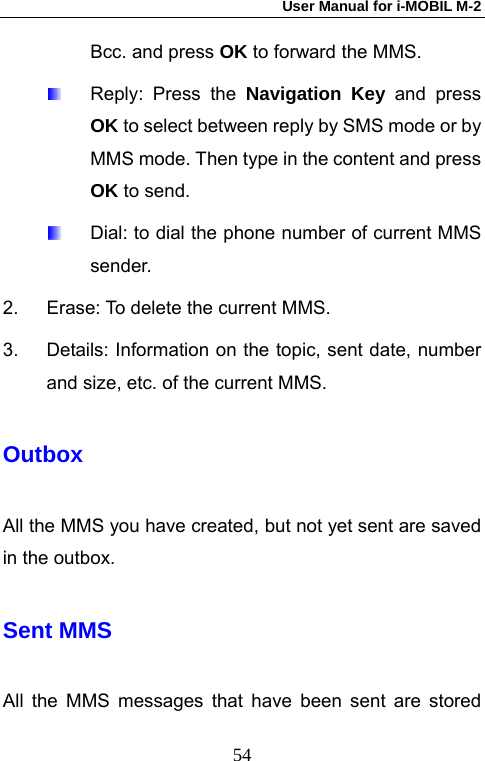 User Manual for i-MOBIL M-2   54Bcc. and press OK to forward the MMS.   Reply: Press the Navigation Key and press OK to select between reply by SMS mode or by MMS mode. Then type in the content and press OK to send.   Dial: to dial the phone number of current MMS sender. 2.  Erase: To delete the current MMS. 3.  Details: Information on the topic, sent date, number and size, etc. of the current MMS. Outbox All the MMS you have created, but not yet sent are saved in the outbox. Sent MMS   All the MMS messages that have been sent are stored 