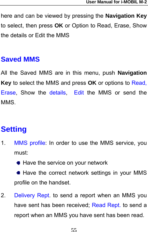 User Manual for i-MOBIL M-2   55here and can be viewed by pressing the Navigation Key to select, then press OK or Option to Read, Erase, Show the details or Edit the MMS  Saved MMS All the Saved MMS are in this menu, push Navigation Key to select the MMS and press OK or options to Read, Erase, Show the details,  Edit  the MMS or send the MMS.  Setting 1.  MMS profile: In order to use the MMS service, you must:   Have the service on your network  Have the correct network settings in your MMS profile on the handset. 2.  Delivery Rept. to send a report when an MMS you have sent has been received; Read Rept. to send a report when an MMS you have sent has been read. 