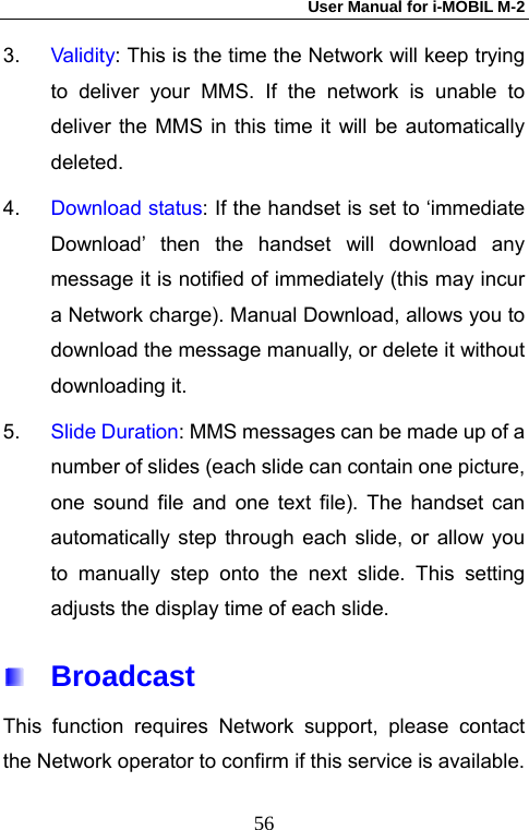 User Manual for i-MOBIL M-2   563.  Validity: This is the time the Network will keep trying to deliver your MMS. If the network is unable to deliver the MMS in this time it will be automatically deleted. 4.  Download status: If the handset is set to &lsquo;immediate Download&rsquo; then the handset will download any message it is notified of immediately (this may incur a Network charge). Manual Download, allows you to download the message manually, or delete it without downloading it.   5.  Slide Duration: MMS messages can be made up of a number of slides (each slide can contain one picture, one sound file and one text file). The handset can automatically step through each slide, or allow you to manually step onto the next slide. This setting adjusts the display time of each slide.  Broadcast This function requires Network support, please contact the Network operator to confirm if this service is available. 