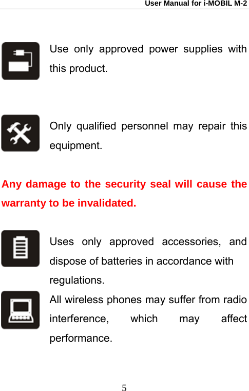 User Manual for i-MOBIL M-2   5 Use only approved power supplies with this product.   Only qualified personnel may repair this equipment.   Any damage to the security seal will cause the warranty to be invalidated.  Uses only approved accessories, and dispose of batteries in accordance with   regulations. All wireless phones may suffer from radio interference, which may affect performance.  
