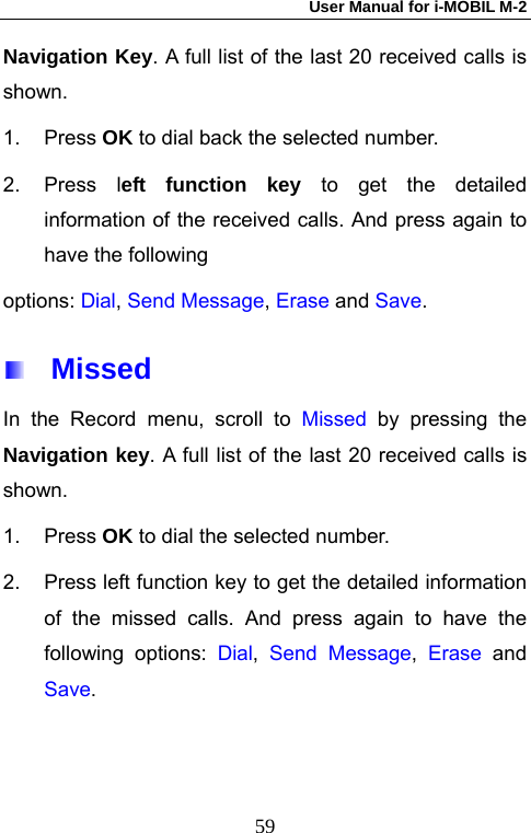User Manual for i-MOBIL M-2   59Navigation Key. A full list of the last 20 received calls is shown. 1. Press OK to dial back the selected number. 2. Press left function key to get the detailed information of the received calls. And press again to have the following   options: Dial, Send Message, Erase and Save.  Missed In the Record menu, scroll to Missed by pressing the Navigation key. A full list of the last 20 received calls is shown. 1. Press OK to dial the selected number. 2.  Press left function key to get the detailed information of the missed calls. And press again to have the following options: Dial,  Send Message,  Erase and Save. 