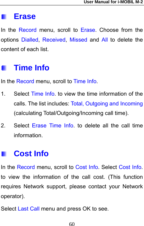 User Manual for i-MOBIL M-2   60 Erase In the Record menu, scroll to Erase. Choose from the options  Dialled,  Received, Missed and All to delete the content of each list.  Time Info In the Record menu, scroll to Time Info. 1. Select Time Info. to view the time information of the calls. The list includes: Total, Outgoing and Incoming (calculating Total/Outgoing/Incoming call time). 2. Select Erase Time Info. to delete all the call time information.  Cost Info In the Record menu, scroll to Cost Info. Select Cost Info. to view the information of the call cost. (This function requires Network support, please contact your Network operator).  Select Last Call menu and press OK to see. 
