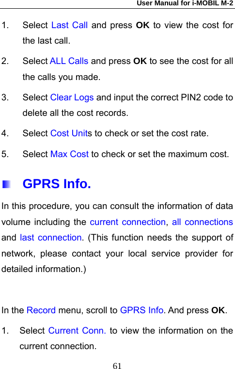 User Manual for i-MOBIL M-2   611. Select Last Call and press OK to view the cost for the last call. 2. Select ALL Calls and press OK to see the cost for all the calls you made. 3. Select Clear Logs and input the correct PIN2 code to delete all the cost records. 4. Select Cost Units to check or set the cost rate.   5. Select Max Cost to check or set the maximum cost.    GPRS Info.  In this procedure, you can consult the information of data volume including the current connection, all connections and  last connection. (This function needs the support of network, please contact your local service provider for detailed information.)  In the Record menu, scroll to GPRS Info. And press OK. 1. Select Current Conn. to view the information on the current connection. 