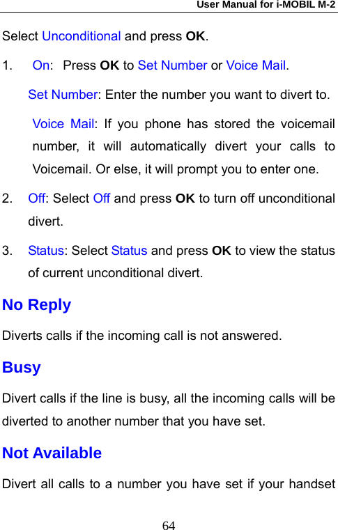 User Manual for i-MOBIL M-2   64Select Unconditional and press OK. 1. On: Press OK to Set Number or Voice Mail.     Set Number: Enter the number you want to divert to. Voice Mail: If you phone has stored the voicemail number, it will automatically divert your calls to Voicemail. Or else, it will prompt you to enter one. 2.  Off: Select Off and press OK to turn off unconditional divert.  3.  Status: Select Status and press OK to view the status of current unconditional divert. No Reply Diverts calls if the incoming call is not answered.   Busy Divert calls if the line is busy, all the incoming calls will be diverted to another number that you have set. Not Available Divert all calls to a number you have set if your handset 