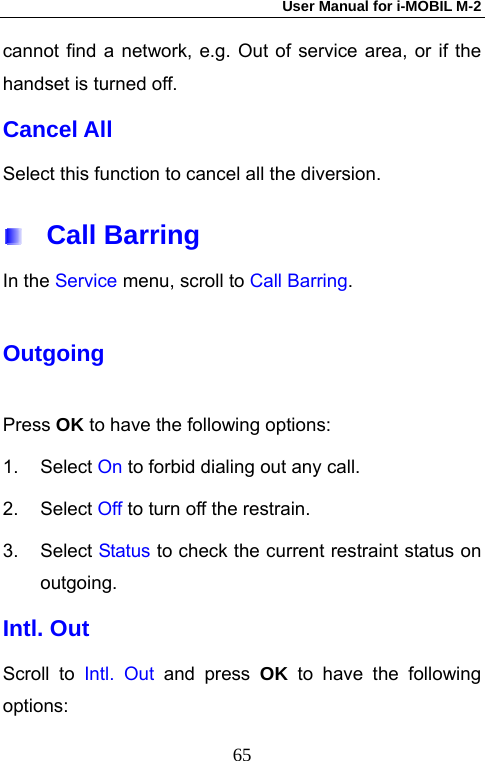 User Manual for i-MOBIL M-2   65cannot find a network, e.g. Out of service area, or if the handset is turned off. Cancel All Select this function to cancel all the diversion.  Call Barring In the Service menu, scroll to Call Barring. Outgoing Press OK to have the following options: 1. Select On to forbid dialing out any call. 2. Select Off to turn off the restrain. 3. Select Status to check the current restraint status on outgoing. Intl. Out Scroll to Intl. Out and press OK to have the following options: 