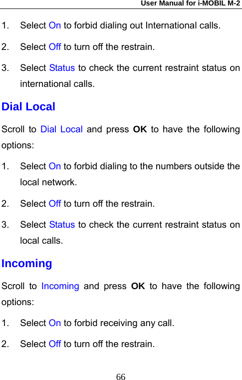 User Manual for i-MOBIL M-2   661. Select On to forbid dialing out International calls. 2. Select Off to turn off the restrain. 3. Select Status to check the current restraint status on international calls. Dial Local Scroll to Dial Local and press OK to have the following options: 1. Select On to forbid dialing to the numbers outside the local network. 2. Select Off to turn off the restrain. 3. Select Status to check the current restraint status on local calls. Incoming Scroll to Incoming  and press OK to have the following options: 1. Select On to forbid receiving any call. 2. Select Off to turn off the restrain. 