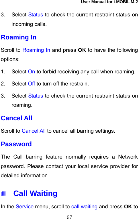 User Manual for i-MOBIL M-2   673. Select Status to check the current restraint status on incoming calls. Roaming In Scroll to Roaming In and press OK to have the following options: 1. Select On to forbid receiving any call when roaming. 2. Select Off to turn off the restrain. 3. Select Status to check the current restraint status on roaming. Cancel All Scroll to Cancel All to cancel all barring settings. Password The Call barring feature normally requires a Network password. Please contact your local service provider for detailed information.  Call Waiting In the Service menu, scroll to call waiting and press OK to 