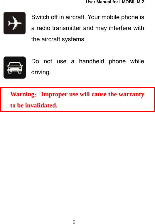 User Manual for i-MOBIL M-2   6Switch off in aircraft. Your mobile phone is a radio transmitter and may interfere with the aircraft systems.  Do not use a handheld phone while driving.  Warning：Improper use will cause the warranty to be invalidated. 