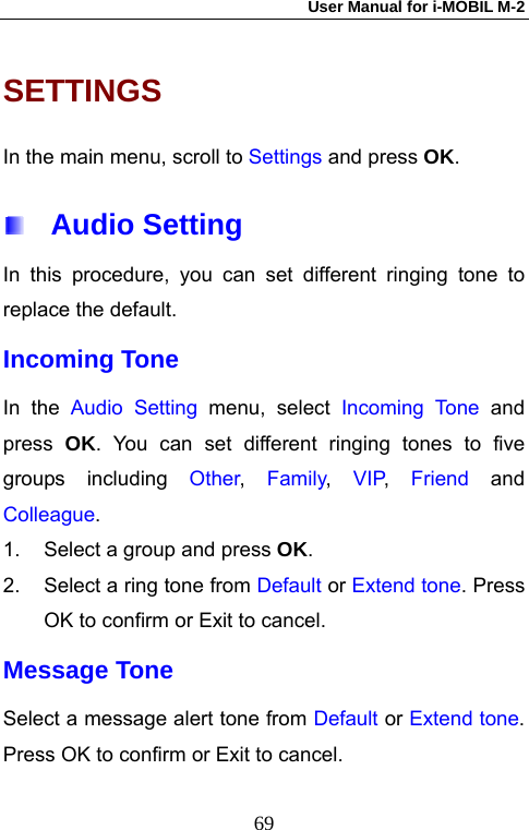 User Manual for i-MOBIL M-2   69SETTINGS In the main menu, scroll to Settings and press OK.  Audio Setting In this procedure, you can set different ringing tone to replace the default. Incoming Tone In the Audio Setting menu, select Incoming Tone and press  OK. You can set different ringing tones to five groups including Other,  Family,  VIP,  Friend and Colleague. 1.  Select a group and press OK. 2.  Select a ring tone from Default or Extend tone. Press OK to confirm or Exit to cancel. Message Tone Select a message alert tone from Default or Extend tone. Press OK to confirm or Exit to cancel. 