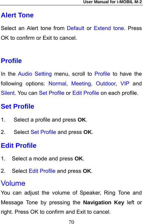 User Manual for i-MOBIL M-2   70Alert Tone Select an Alert tone from Default or Extend tone. Press OK to confirm or Exit to cancel.  Profile  In the Audio Setting menu, scroll to Profile to have the following options: Normal,  Meeting,  Outdoor,  VIP and Silent. You can Set Profile or Edit Profile on each profile. Set Profile   1.  Select a profile and press OK. 2. Select Set Profile and press OK. Edit Profile 1.  Select a mode and press OK. 2. Select Edit Profile and press OK. Volume You can adjust the volume of Speaker, Ring Tone and Message Tone by pressing the Navigation Key left or right. Press OK to confirm and Exit to cancel. 