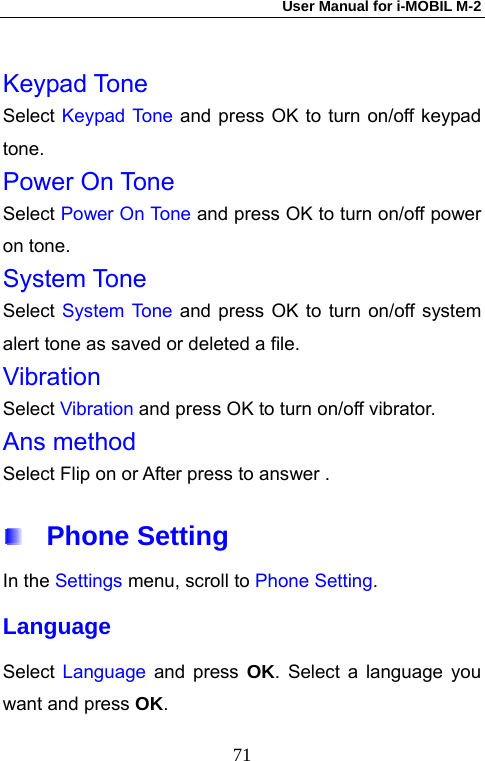 User Manual for i-MOBIL M-2   71 Keypad Tone Select Keypad Tone and press OK to turn on/off keypad tone. Power On Tone Select Power On Tone and press OK to turn on/off power on tone. System Tone Select System Tone and press OK to turn on/off system alert tone as saved or deleted a file.   Vibration Select Vibration and press OK to turn on/off vibrator. Ans method Select Flip on or After press to answer .  Phone Setting In the Settings menu, scroll to Phone Setting. Language Select  Language and press OK. Select a language you want and press OK. 