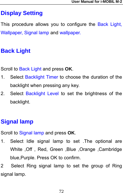 User Manual for i-MOBIL M-2   72Display Setting This procedure allows you to configure the Back Light, Wallpaper, Signal lamp and wallpaper. Back Light Scroll to Back Light and press OK.  1. Select Backlight Timer to choose the duration of the backlight when pressing any key. 2. Select Backlight Level to set the brightness of the backlight.  Signal lamp   Scroll to Signal lamp and press OK. 1.  Select Idle signal lamp to set .The optional are White ,Off , Red, Green ,Blue ,Orange ,Cambridge blue,Purple. Press OK to confirm. 2   Select Ring signal lamp to set the group of Ring signal lamp. 