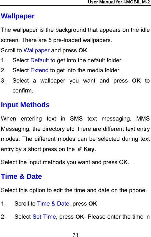 User Manual for i-MOBIL M-2   73Wallpaper The wallpaper is the background that appears on the idle screen. There are 5 pre-loaded wallpapers. Scroll to Wallpaper and press OK. 1. Select Default to get into the default folder. 2. Select Extend to get into the media folder. 3.  Select a wallpaper you want and press OK to confirm. Input Methods When entering text in SMS text messaging, MMS Messaging, the directory etc. there are different text entry modes. The different modes can be selected during text entry by a short press on the &lsquo;#&rsquo; Key. Select the input methods you want and press OK. Time &amp; Date Select this option to edit the time and date on the phone. 1. Scroll to Time &amp; Date, press OK  2. Select Set Time, press OK. Please enter the time in 