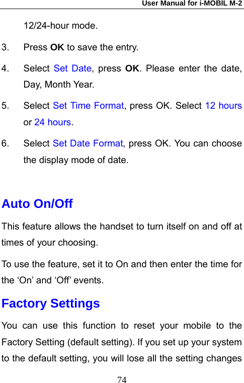 User Manual for i-MOBIL M-2   7412/24-hour mode. 3. Press OK to save the entry. 4. Select Set Date, press OK. Please enter the date, Day, Month Year. 5. Select Set Time Format, press OK. Select 12 hours or 24 hours. 6. Select Set Date Format, press OK. You can choose the display mode of date.  Auto On/Off This feature allows the handset to turn itself on and off at times of your choosing. To use the feature, set it to On and then enter the time for the &lsquo;On&rsquo; and &lsquo;Off&rsquo; events. Factory Settings You can use this function to reset your mobile to the Factory Setting (default setting). If you set up your system to the default setting, you will lose all the setting changes 