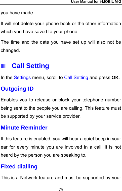 User Manual for i-MOBIL M-2   75you have made. It will not delete your phone book or the other information which you have saved to your phone. The time and the date you have set up will also not be changed.  Call Setting In the Settings menu, scroll to Call Setting and press OK.  Outgoing ID Enables you to release or block your telephone number being sent to the people you are calling. This feature must be supported by your service provider. Minute Reminder If this feature is enabled, you will hear a quiet beep in your ear for every minute you are involved in a call. It is not heard by the person you are speaking to. Fixed dialling This is a Network feature and must be supported by your 
