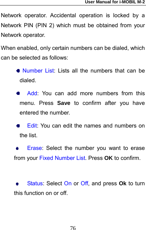 User Manual for i-MOBIL M-2   76Network operator. Accidental operation is locked by a Network PIN (PIN 2) which must be obtained from your Network operator. When enabled, only certain numbers can be dialed, which can be selected as follows:  Number List: Lists all the numbers that can be dialed.  Add: You can add more numbers from this menu. Press Save to confirm after you have entered the number.  Edit: You can edit the names and numbers on the list.  Erase: Select the number you want to erase from your Fixed Number List. Press OK to confirm.   Status: Select On or Off, and press Ok to turn this function on or off. 