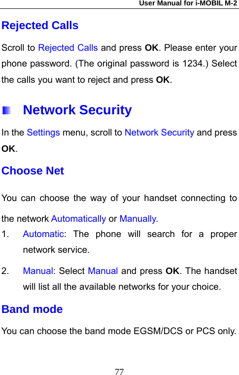 User Manual for i-MOBIL M-2   77Rejected Calls Scroll to Rejected Calls and press OK. Please enter your phone password. (The original password is 1234.) Select the calls you want to reject and press OK.   Network Security In the Settings menu, scroll to Network Security and press OK. Choose Net You can choose the way of your handset connecting to the network Automatically or Manually.  1.  Automatic: The phone will search for a proper network service.   2.  Manual: Select Manual and press OK. The handset will list all the available networks for your choice. Band mode You can choose the band mode EGSM/DCS or PCS only. 