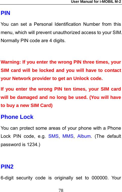 User Manual for i-MOBIL M-2   78PIN   You can set a Personal Identification Number from this menu, which will prevent unauthorized access to your SIM. Normally PIN code are 4 digits.  Warning: If you enter the wrong PIN three times, your SIM card will be locked and you will have to contact your Network provider to get an Unlock code.   If you enter the wrong PIN ten times, your SIM card will be damaged and no long be used. (You will have to buy a new SIM Card) Phone Lock You can protect some areas of your phone with a Phone Lock PIN code, e.g. SMS,  MMS,  Album. (The default password is 1234.)  PIN2 6-digit security code is originally set to 000000. Your 