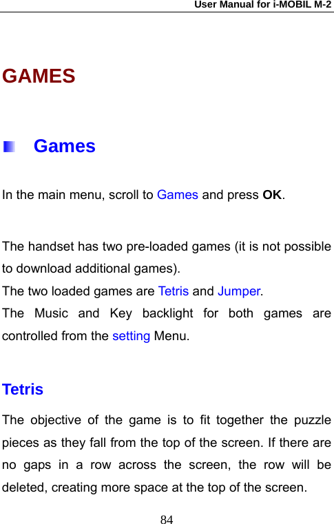 User Manual for i-MOBIL M-2   84GAMES   Games In the main menu, scroll to Games and press OK.  The handset has two pre-loaded games (it is not possible to download additional games). The two loaded games are Tet ri s and Jumper. The Music and Key backlight for both games are controlled from the setting Menu.  Tetris The objective of the game is to fit together the puzzle pieces as they fall from the top of the screen. If there are no gaps in a row across the screen, the row will be deleted, creating more space at the top of the screen. 