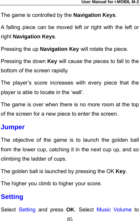 User Manual for i-MOBIL M-2   85The game is controlled by the Navigation Keys. A falling piece can be moved left or right with the left or right Navigation Keys. Pressing the up Navigation Key will rotate the piece.   Pressing the down Key will cause the pieces to fall to the bottom of the screen rapidly. The player&rsquo;s score increases with every piece that the player is able to locate in the &lsquo;wall&rsquo;. The game is over when there is no more room at the top of the screen for a new piece to enter the screen. Jumper The objective of the game is to launch the golden ball from the lower cup, catching it in the next cup up, and so climbing the ladder of cups. The golden ball is launched by pressing the OK Key. The higher you climb to higher your score. Setting Select  Setting and press OK. Select Music Volume to 