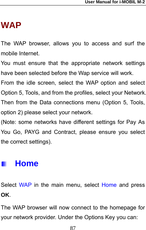 User Manual for i-MOBIL M-2   87WAP The WAP browser, allows you to access and surf the mobile Internet. You must ensure that the appropriate network settings have been selected before the Wap service will work. From the idle screen, select the WAP option and select Option 5, Tools, and from the profiles, select your Network. Then from the Data connections menu (Option 5, Tools, option 2) please select your network. (Note: some networks have different settings for Pay As You Go, PAYG and Contract, please ensure you select the correct settings).   Home Select WAP in the main menu, select Home and press OK. The WAP browser will now connect to the homepage for your network provider. Under the Options Key you can: 