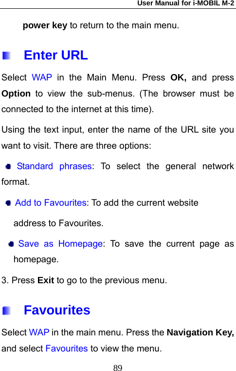 User Manual for i-MOBIL M-2   89power key to return to the main menu.   Enter URL Select  WAP  in the Main Menu. Press OK, and press Option  to view the sub-menus. (The browser must be connected to the internet at this time). Using the text input, enter the name of the URL site you want to visit. There are three options:  Standard phrases: To select the general network format.  Add to Favourites: To add the current website   address to Favourites.  Save as Homepage: To save the current page as homepage. 3. Press Exit to go to the previous menu.   Favourites Select WAP in the main menu. Press the Navigation Key, and select Favourites to view the menu. 