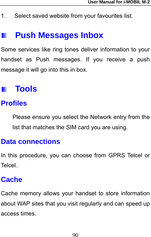 User Manual for i-MOBIL M-2   901.  Select saved website from your favourites list.   Push Messages Inbox Some services like ring tones deliver information to your handset as Push messages. If you receive a push message it will go into this in box.     Tools Profiles Please ensure you select the Network entry from the list that matches the SIM card you are using. Data connections   In this procedure, you can choose from GPRS Telcel or Tel ce l. . Cache  Cache memory allows your handset to store information about WAP sites that you visit regularly and can speed up access times.  