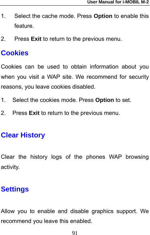 User Manual for i-MOBIL M-2   911.  Select the cache mode. Press Option to enable this feature. 2. Press Exit to return to the previous menu. Cookies Cookies can be used to obtain information about you when you visit a WAP site. We recommend for security reasons, you leave cookies disabled. 1.  Select the cookies mode. Press Option to set. 2. Press Exit to return to the previous menu. Clear History Clear the history logs of the phones WAP browsing activity. Settings Allow you to enable and disable graphics support. We recommend you leave this enabled. 