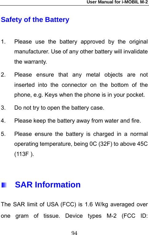 User Manual for i-MOBIL M-2   94Safety of the Battery 1.  Please use the battery approved by the original manufacturer. Use of any other battery will invalidate the warranty. 2.  Please ensure that any metal objects are not inserted into the connector on the bottom of the phone, e.g. Keys when the phone is in your pocket. 3.  Do not try to open the battery case. 4.  Please keep the battery away from water and fire. 5.  Please ensure the battery is charged in a normal operating temperature, being 0C (32F) to above 45C (113F ).    SAR Information The SAR limit of USA (FCC) is 1.6 W/kg averaged over one gram of tissue. Device types M-2 (FCC ID: 