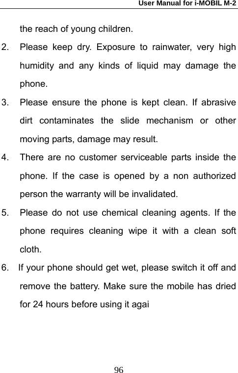 User Manual for i-MOBIL M-2   96the reach of young children. 2.  Please keep dry. Exposure to rainwater, very high humidity and any kinds of liquid may damage the phone.  3.  Please ensure the phone is kept clean. If abrasive dirt contaminates the slide mechanism or other moving parts, damage may result.   4.  There are no customer serviceable parts inside the phone. If the case is opened by a non authorized person the warranty will be invalidated. 5.  Please do not use chemical cleaning agents. If the phone requires cleaning wipe it with a clean soft cloth. 6.    If your phone should get wet, please switch it off and remove the battery. Make sure the mobile has dried for 24 hours before using it agai 