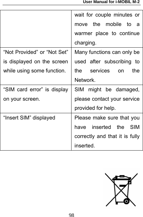 User Manual for i-MOBIL M-2   98wait for couple minutes or move the mobile to a warmer place to continue charging. &ldquo;Not Provided&rdquo; or &ldquo;Not Set&rdquo; is displayed on the screen while using some function.Many functions can only be used after subscribing to the services on the Network. &ldquo;SIM card error&rdquo; is display on your screen. SIM might be damaged, please contact your service provided for help. &ldquo;Insert SIM&rdquo; displayed  Please make sure that you have inserted the SIM correctly and that it is fully inserted.       