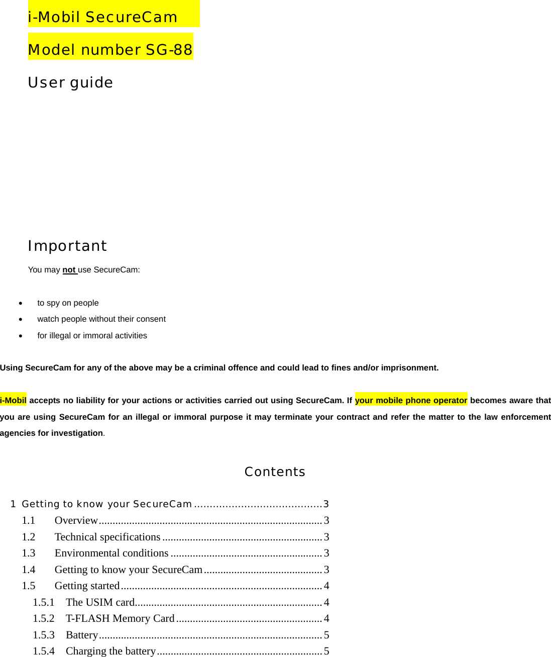    i-Mobil SecureCam    Model number SG-88 User guide     Important You may not use SecureCam:   &bull;  to spy on people &bull;  watch people without their consent &bull;  for illegal or immoral activities  Using SecureCam for any of the above may be a criminal offence and could lead to fines and/or imprisonment.  i-Mobil accepts no liability for your actions or activities carried out using SecureCam. If your mobile phone operator becomes aware that you are using SecureCam for an illegal or immoral purpose it may terminate your contract and refer the matter to the law enforcement agencies for investigation.  Contents 1 Getting to know your SecureCam.........................................3 1.1 Overview.................................................................................3 1.2 Technical specifications..........................................................3 1.3 Environmental conditions .......................................................3 1.4  Getting to know your SecureCam...........................................3 1.5 Getting started.........................................................................4 1.5.1  The USIM card....................................................................4 1.5.2  T-FLASH Memory Card.....................................................4 1.5.3  Battery.................................................................................5 1.5.4  Charging the battery............................................................5 