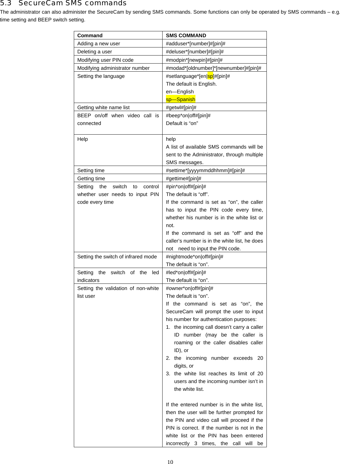   105.3 SecureCam SMS commands The administrator can also administer the SecureCam by sending SMS commands. Some functions can only be operated by SMS commands &ndash; e.g. time setting and BEEP switch setting.    Command SMS COMMAND Adding a new user  #adduser*[number]#[pin]# Deleting a user  #deluser*[number]#[pin]# Modifying user PIN code  #modpin*[newpin]#[pin]# Modifying administrator number  #modad*[oldnumber]*[newnumber]#[pin]# Setting the language   #setlanguage*[en|sp]#[pin]# The default is English. en&mdash;English sp&mdash;Spanish Getting white name list  #getwl#[pin]# BEEP on/off when video call is connected  #beep*on|off#[pin]# Default is &ldquo;on&rdquo; Help help  A list of available SMS commands will be sent to the Administrator, through multiple SMS messages. Setting time  #settime*[yyyymmddhhmm]#[pin]#    Getting time  #gettime#[pin]#      Setting the switch to control whether user needs to input PIN code every time #pin*on|off#[pin]# The default is &ldquo;off&rdquo;. If the command is set as &ldquo;on&rdquo;, the caller has to input the PIN code every time, whether his number is in the white list or not. If the command is set as &ldquo;off&rdquo; and the caller&rsquo;s number is in the white list, he does not    need to input the PIN code.   Setting the switch of infrared mode #nightmode*on|off#[pin]# The default is &ldquo;on&rdquo;. Setting the switch of the led indicators  #led*on|off#[pin]# The default is &ldquo;on&rdquo;. Setting the validation of non-white list user #owner*on|off#[pin]# The default is &ldquo;on&rdquo;. If the command is set as &ldquo;on&rdquo;, the SecureCam will prompt the user to input his number for authentication purposes:   1.  the incoming call doesn&rsquo;t carry a caller ID number (may be the caller is roaming or the caller disables caller ID), or 2. the incoming number exceeds 20 digits, or 3.  the white list reaches its limit of 20 users and the incoming number isn&rsquo;t in the white list.  If the entered number is in the white list, then the user will be further prompted for the PIN and video call will proceed if the PIN is correct. If the number is not in the white list or the PIN has been entered incorrectly 3 times, the call will be 