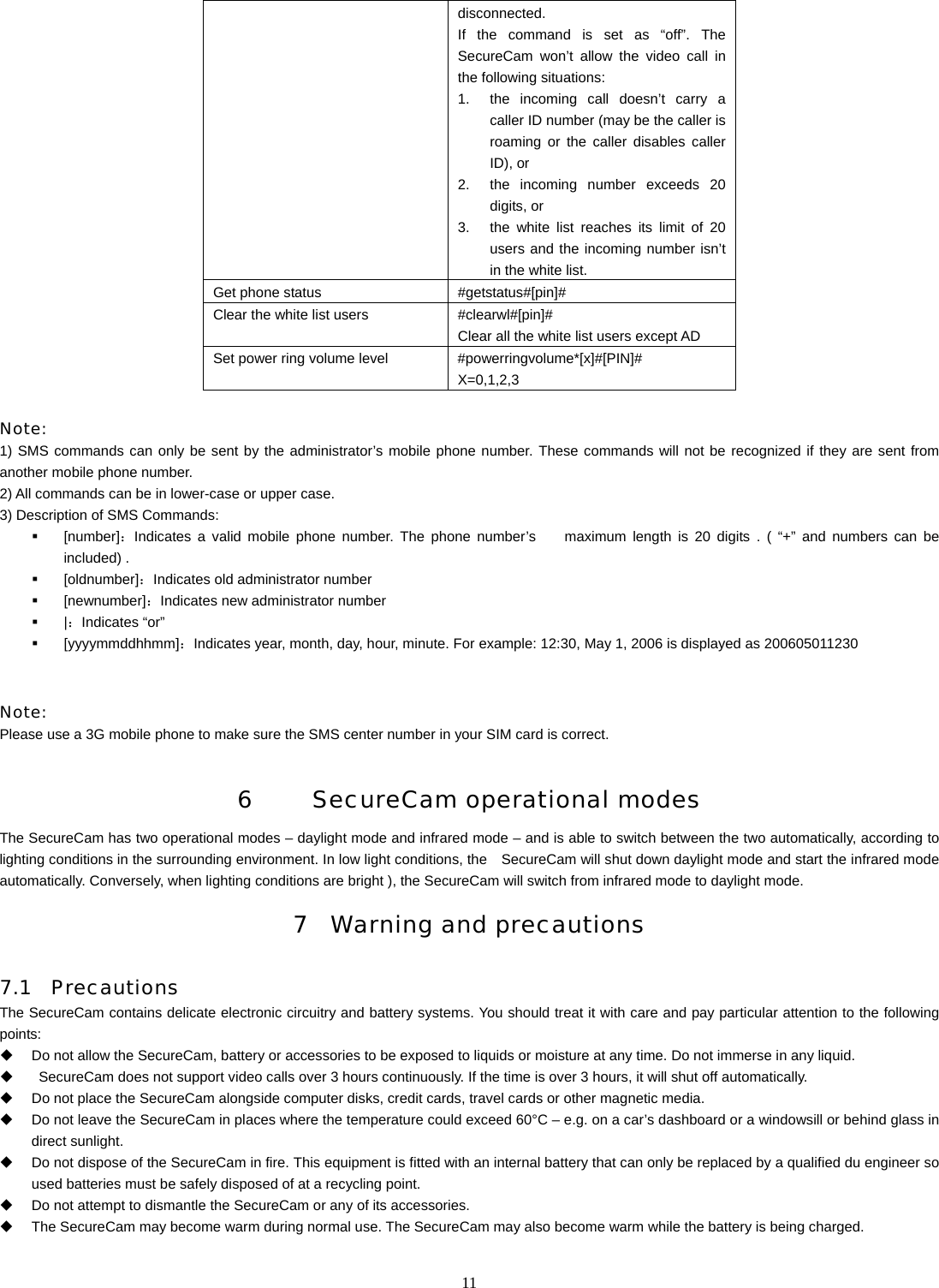   11disconnected. If the command is set as &ldquo;off&rdquo;. The SecureCam won&rsquo;t allow the video call in the following situations: 1.  the incoming call doesn&rsquo;t carry a caller ID number (may be the caller is roaming or the caller disables caller ID), or 2.  the incoming number exceeds 20 digits, or 3.  the white list reaches its limit of 20 users and the incoming number isn&rsquo;t in the white list. Get phone status  #getstatus#[pin]# Clear the white list users  #clearwl#[pin]# Clear all the white list users except AD Set power ring volume level  #powerringvolume*[x]#[PIN]# X=0,1,2,3  Note: 1) SMS commands can only be sent by the administrator&rsquo;s mobile phone number. These commands will not be recognized if they are sent from another mobile phone number. 2) All commands can be in lower-case or upper case. 3) Description of SMS Commands:  [number]：Indicates a valid mobile phone number. The phone number&rsquo;s    maximum length is 20 digits . ( &ldquo;+&rdquo; and numbers can be included) .  [oldnumber]：Indicates old administrator number  [newnumber]：Indicates new administrator number  |：Indicates &ldquo;or&rdquo;  [yyyymmddhhmm]：Indicates year, month, day, hour, minute. For example: 12:30, May 1, 2006 is displayed as 200605011230   Note:  Please use a 3G mobile phone to make sure the SMS center number in your SIM card is correct.  6     SecureCam operational modes  The SecureCam has two operational modes &ndash; daylight mode and infrared mode &ndash; and is able to switch between the two automatically, according to lighting conditions in the surrounding environment. In low light conditions, the    SecureCam will shut down daylight mode and start the infrared mode automatically. Conversely, when lighting conditions are bright ), the SecureCam will switch from infrared mode to daylight mode. 7 Warning and precautions 7.1 Precautions The SecureCam contains delicate electronic circuitry and battery systems. You should treat it with care and pay particular attention to the following points:   Do not allow the SecureCam, battery or accessories to be exposed to liquids or moisture at any time. Do not immerse in any liquid.     SecureCam does not support video calls over 3 hours continuously. If the time is over 3 hours, it will shut off automatically.   Do not place the SecureCam alongside computer disks, credit cards, travel cards or other magnetic media.     Do not leave the SecureCam in places where the temperature could exceed 60&deg;C &ndash; e.g. on a car&rsquo;s dashboard or a windowsill or behind glass in direct sunlight.   Do not dispose of the SecureCam in fire. This equipment is fitted with an internal battery that can only be replaced by a qualified du engineer so used batteries must be safely disposed of at a recycling point.   Do not attempt to dismantle the SecureCam or any of its accessories.   The SecureCam may become warm during normal use. The SecureCam may also become warm while the battery is being charged. 