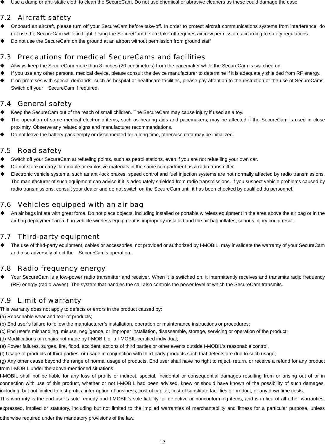   12  Use a damp or anti-static cloth to clean the SecureCam. Do not use chemical or abrasive cleaners as these could damage the case. 7.2 Aircraft safety   Onboard an aircraft, please turn off your SecureCam before take-off. In order to protect aircraft communications systems from interference, do not use the SecureCam while in flight. Using the SecureCam before take-off requires aircrew permission, according to safety regulations.   Do not use the SecureCam on the ground at an airport without permission from ground staff 7.3 Precautions for medical SecureCams and facilities   Always keep the SecureCam more than 8 inches (20 centimetres) from the pacemaker while the SecureCam is switched on.     If you use any other personal medical device, please consult the device manufacturer to determine if it is adequately shielded from RF energy.   If on premises with special demands, such as hospital or healthcare facilities, please pay attention to the restriction of the use of SecureCams. Switch off your    SecureCam if required.   7.4 General safety   Keep the SecureCam out of the reach of small children. The SecureCam may cause injury if used as a toy.   The operation of some medical electronic items, such as hearing aids and pacemakers, may be affected if the SecureCam is used in close proximity. Observe any related signs and manufacturer recommendations.   Do not leave the battery pack empty or disconnected for a long time, otherwise data may be initialized. 7.5 Road safety   Switch off your SecureCam at refueling points, such as petrol stations, even if you are not refuelling your own car.   Do not store or carry flammable or explosive materials in the same compartment as a radio transmitter.   Electronic vehicle systems, such as anti-lock brakes, speed control and fuel injection systems are not normally affected by radio transmissions. The manufacturer of such equipment can advise if it is adequately shielded from radio transmissions. If you suspect vehicle problems caused by radio transmissions, consult your dealer and do not switch on the SecureCam until it has been checked by qualified du personnel. 7.6 Vehicles equipped with an air bag   An air bags inflate with great force. Do not place objects, including installed or portable wireless equipment in the area above the air bag or in the air bag deployment area. If in-vehicle wireless equipment is improperly installed and the air bag inflates, serious injury could result. 7.7 Third-party equipment   The use of third-party equipment, cables or accessories, not provided or authorized by I-MOBIL, may invalidate the warranty of your SecureCam and also adversely affect the    SecureCam&rsquo;s operation. 7.8 Radio frequency energy   Your SecureCam is a low-power radio transmitter and receiver. When it is switched on, it intermittently receives and transmits radio frequency (RF) energy (radio waves). The system that handles the call also controls the power level at which the SecureCam transmits.   7.9 Limit of warranty This warranty does not apply to defects or errors in the product caused by: (a) Reasonable wear and tear of products;   (b) End user&rsquo;s failure to follow the manufacturer&rsquo;s installation, operation or maintenance instructions or procedures;   (c) End user&rsquo;s mishandling, misuse, negligence, or improper installation, disassemble, storage, servicing or operation of the product;  (d) Modifications or repairs not made by I-MOBIL or a I-MOBIL-certified individual; (e) Power failures, surges, fire, flood, accident, actions of third parties or other events outside I-MOBIL&rsquo;s reasonable control.  (f) Usage of products of third parties, or usage in conjunction with third-party products such that defects are due to such usage; (g) Any other cause beyond the range of normal usage of products. End user shall have no right to reject, return, or receive a refund for any product from I-MOBIL under the above-mentioned situations.   I-MOBIL shall not be liable for any loss of profits or indirect, special, incidental or consequential damages resulting from or arising out of or in connection with use of this product, whether or not I-MOBIL had been advised, knew or should have known of the possibility of such damages, including, but not limited to lost profits, interruption of business, cost of capital, cost of substitute facilities or product, or any downtime costs. This warranty is the end user&rsquo;s sole remedy and I-MOBIL&rsquo;s sole liability for defective or nonconforming items, and is in lieu of all other warranties, expressed, implied or statutory, including but not limited to the implied warranties of merchantability and fitness for a particular purpose, unless otherwise required under the mandatory provisions of the law.  